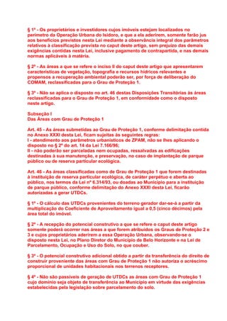 § 1º - Os proprietários e investidores cujos imóveis estejam localizados no
perímetro da Operação Urbana do Isidoro, e que a ela aderirem, somente farão jus
aos benefícios previstos nesta Lei mediante a observância integral dos parâmetros
relativos à classificação prevista no caput deste artigo, sem prejuízo das demais
exigências contidas nesta Lei, inclusive pagamento de contrapartida, e nas demais
normas aplicáveis à matéria.

§ 2º - As áreas a que se refere o inciso II do caput deste artigo que apresentarem
características de vegetação, topografia e recursos hídricos relevantes e
propensos a recuperação ambiental poderão ser, por força de deliberação do
COMAM, reclassificadas para o Grau de Proteção 1.

§ 3º - Não se aplica o disposto no art. 46 destas Disposições Transitórias às áreas
reclassificadas para o Grau de Proteção 1, em conformidade como o disposto
neste artigo.

Subseção I
Das Áreas com Grau de Proteção 1

Art. 45 - As áreas submetidas ao Grau de Proteção 1, conforme delimitação contida
no Anexo XXXI desta Lei, ficam sujeitas às seguintes regras:
I - atendimento aos parâmetros urbanísticos de ZPAM, não se lhes aplicando o
disposto no § 2º do art. 14 da Lei 7.166/96;
II - não poderão ser parceladas nem ocupadas, ressalvadas as edificações
destinadas à sua manutenção, e preservação, no caso de implantação de parque
público ou de reserva particular ecológica.

Art. 46 - As áreas classificadas como de Grau de Proteção 1 que forem destinadas
à instituição de reserva particular ecológica, de caráter perpétuo e aberta ao
público, nos termos da Lei nº 6.314/93, ou doadas ao Município para a instituição
de parque público, conforme delimitação do Anexo XXXI desta Lei, ficarão
autorizadas a gerar UTDCs.

§ 1º - O cálculo das UTDCs provenientes do terreno gerador dar-se-á a partir da
multiplicação do Coeficiente de Aproveitamento igual a 0,5 (cinco décimos) pela
área total do imóvel.

§ 2º - A recepção do potencial construtivo a que se refere o caput deste artigo
somente poderá ocorrer nas áreas a que forem atribuídos os Graus de Proteção 2 e
3 e cujos proprietários aderirem a essa Operação Urbana, observando-se o
disposto nesta Lei, no Plano Diretor do Município de Belo Horizonte e na Lei de
Parcelamento, Ocupação e Uso do Solo, no que couber.

§ 3º - O potencial construtivo adicional obtido a partir da transferência do direito de
construir proveniente das áreas com Grau de Proteção 1 não autoriza o acréscimo
proporcional de unidades habitacionais nos terrenos receptores.

§ 4º - Não são passíveis de geração de UTDCs as áreas com Grau de Proteção 1
cujo domínio seja objeto de transferência ao Município em virtude das exigências
estabelecidas pela legislação sobre parcelamento do solo.
 