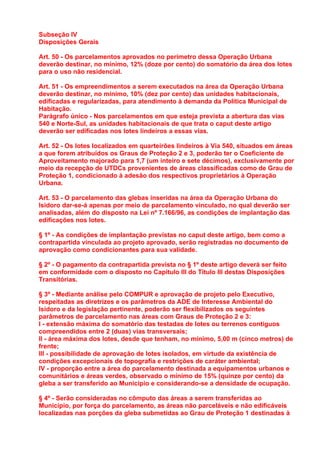 Subseção IV
Disposições Gerais

Art. 50 - Os parcelamentos aprovados no perímetro dessa Operação Urbana
deverão destinar, no mínimo, 12% (doze por cento) do somatório da área dos lotes
para o uso não residencial.

Art. 51 - Os empreendimentos a serem executados na área da Operação Urbana
deverão destinar, no mínimo, 10% (dez por cento) das unidades habitacionais,
edificadas e regularizadas, para atendimento à demanda da Política Municipal de
Habitação.
Parágrafo único - Nos parcelamentos em que esteja prevista a abertura das vias
540 e Norte-Sul, as unidades habitacionais de que trata o caput deste artigo
deverão ser edificadas nos lotes lindeiros a essas vias.

Art. 52 - Os lotes localizados em quarteirões lindeiros à Via 540, situados em áreas
a que forem atribuídos os Graus de Proteção 2 e 3, poderão ter o Coeficiente de
Aproveitamento majorado para 1,7 (um inteiro e sete décimos), exclusivamente por
meio da recepção de UTDCs provenientes de áreas classificadas como de Grau de
Proteção 1, condicionado à adesão dos respectivos proprietários à Operação
Urbana.

Art. 53 - O parcelamento das glebas inseridas na área da Operação Urbana do
Isidoro dar-se-á apenas por meio de parcelamento vinculado, no qual deverão ser
analisadas, além do disposto na Lei nº 7.166/96, as condições de implantação das
edificações nos lotes.

§ 1º - As condições de implantação previstas no caput deste artigo, bem como a
contrapartida vinculada ao projeto aprovado, serão registradas no documento de
aprovação como condicionantes para sua validade.

§ 2º - O pagamento da contrapartida prevista no § 1º deste artigo deverá ser feito
em conformidade com o disposto no Capítulo III do Título III destas Disposições
Transitórias.

§ 3º - Mediante análise pelo COMPUR e aprovação de projeto pelo Executivo,
respeitadas as diretrizes e os parâmetros da ADE de Interesse Ambiental do
Isidoro e da legislação pertinente, poderão ser flexibilizados os seguintes
parâmetros de parcelamento nas áreas com Graus de Proteção 2 e 3:
I - extensão máxima do somatório das testadas de lotes ou terrenos contíguos
compreendidos entre 2 (duas) vias transversais;
II - área máxima dos lotes, desde que tenham, no mínimo, 5,00 m (cinco metros) de
frente;
III - possibilidade de aprovação de lotes isolados, em virtude da existência de
condições excepcionais de topografia e restrições de caráter ambiental;
IV - proporção entre a área do parcelamento destinada a equipamentos urbanos e
comunitários e áreas verdes, observado o mínimo de 15% (quinze por cento) da
gleba a ser transferido ao Município e considerando-se a densidade de ocupação.

§ 4º - Serão consideradas no cômputo das áreas a serem transferidas ao
Município, por força do parcelamento, as áreas não parceláveis e não edificáveis
localizadas nas porções da gleba submetidas ao Grau de Proteção 1 destinadas à
 