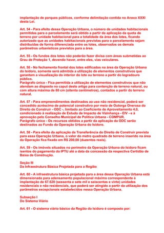 implantação de parques públicos, conforme delimitação contida no Anexo XXXI
desta Lei.

Art. 54 - Para efeito dessa Operação Urbana, o número de unidades habitacionais
permitidas para o parcelamento será obtido a partir da aplicação da quota de
terreno por unidade habitacional para a totalidade da área dos lotes, ficando
autorizado que as unidades habitacionais previstas para o parcelamento sejam
distribuídas de forma diferenciada entre os lotes, observados os demais
parâmetros urbanísticos previstos para a área.

Art. 55 - Os fundos dos lotes não poderão fazer divisa com áreas submetidas ao
Grau de Proteção 1, devendo haver, entre eles, vias veiculares.

Art. 56 - No fechamento frontal dos lotes edificados na área da Operação Urbana
do Isidoro, somente será admitida a utilização de elementos construtivos que
garantam a visualização do interior do lote ou terreno a partir do logradouro
público.
Parágrafo único - Fica permitida a utilização de elementos construtivos que não
atendam ao disposto no caput deste artigo para contenção de terreno natural, ou
com altura máxima de 80 cm (oitenta centímetros), contados a partir do terreno
natural.

Art. 57 - Para empreendimentos destinados ao uso não residencial, poderá ser
concedido acréscimo de potencial construtivo por meio de Outorga Onerosa do
Direito de Construir - ODC -, limitado ao Coeficiente de Aproveitamento 4,0,
condicionado à realização de Estudo de Impacto de Vizinhança - EIV - e à
aprovação pelo Conselho Municipal de Política Urbana - COMPUR.
Parágrafo único - Os recursos obtidos a partir da aplicação da ODC serão
destinados ao Fundo da Operação Urbana do Isidoro.

Art. 58 - Para efeito da aplicação da Transferência do Direito de Construir prevista
para essa Operação Urbana, o valor do metro quadrado de terreno inserido na área
da Operação fica fixado em R$ 200,00 (duzentos reais).

Art. 59 - Os imóveis situados no perímetro da Operação Urbana do Isidoro ficam
isentos do pagamento do IPTU até a data da concessão da respectiva Certidão de
Baixa de Construção.

Seção III
Da Infraestrutura Básica Projetada para a Região

Art. 60 - A infraestrutura básica projetada para a área dessa Operação Urbana está
dimensionada para adensamento populacional máximo correspondente à
implantação de 67.620 (sessenta e sete mil e seiscentas e vinte) unidades
residenciais e não residenciais, que poderá ser atingido a partir da utilização dos
parâmetros excepcionais estabelecidos nessa Operação Urbana.

Subseção I
Do Sistema Viário

Art. 61 - O sistema viário básico da Região do Isidoro é composto por:
 