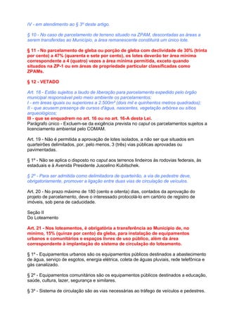 IV - em atendimento ao § 3º deste artigo.

§ 10 - No caso de parcelamento de terreno situado na ZPAM, descontadas as áreas a
serem transferidas ao Município, a área remanescente constituirá um único lote.

§ 11 - No parcelamento de gleba ou porção de gleba com declividade de 30% (trinta
por cento) a 47% (quarenta e sete por cento), os lotes deverão ter área mínima
correspondente a 4 (quatro) vezes a área mínima permitida, exceto quando
situados na ZP-1 ou em áreas de propriedade particular classificadas como
ZPAMs.

§ 12 - VETADO

Art. 18 - Estão sujeitos a laudo de liberação para parcelamento expedido pelo órgão
municipal responsável pelo meio ambiente os parcelamentos:
I - em áreas iguais ou superiores a 2.500m² (dois mil e quinhentos metros quadrados);
II - que acusem presença de cursos d'água, nascentes, vegetação arbórea ou sítios
arqueológicos;
III - que se enquadrem no art. 16 ou no art. 16-A desta Lei.
Parágrafo único - Excluem-se da exigência prevista no caput os parcelamentos sujeitos a
licenciamento ambiental pelo COMAM.

Art. 19 - Não é permitida a aprovação de lotes isolados, a não ser que situados em
quarteirões delimitados, por, pelo menos, 3 (três) vias públicas aprovadas ou
pavimentadas.

§ 1º - Não se aplica o disposto no caput aos terrenos lindeiros às rodovias federais, às
estaduais e à Avenida Presidente Juscelino Kubitschek.

§ 2º - Para ser admitida como delimitadora de quarteirão, a via de pedestre deve,
obrigatoriamente, promover a ligação entre duas vias de circulação de veículos.

Art. 20 - No prazo máximo de 180 (cento e oitenta) dias, contados da aprovação do
projeto de parcelamento, deve o interessado protocolá-lo em cartório de registro de
imóveis, sob pena de caducidade.

Seção II
Do Loteamento

Art. 21 - Nos loteamentos, é obrigatória a transferência ao Município de, no
mínimo, 15% (quinze por cento) da gleba, para instalação de equipamentos
urbanos e comunitários e espaços livres de uso público, além da área
correspondente à implantação do sistema de circulação do loteamento.

§ 1º - Equipamentos urbanos são os equipamentos públicos destinados a abastecimento
de água, serviço de esgotos, energia elétrica, coleta de águas pluviais, rede telefônica e
gás canalizado.

§ 2º - Equipamentos comunitários são os equipamentos públicos destinados a educação,
saúde, cultura, lazer, segurança e similares.

§ 3º - Sistema de circulação são as vias necessárias ao tráfego de veículos e pedestres.
 