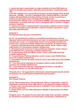 I - sistema principal, representado no mapa constante do Anexo XXXI desta Lei,
objeto de diretrizes para projeto, elaboradas pelo Executivo, e constituído pelas
vias:
a) Via 540, definida como o ponto 038 do Programa de Estruturação Viária de Belo
Horizonte - VIURBS -, que fará a interligação entre a Rodovia MG-20 e a Avenida
Cristiano Machado/Rodovia Prefeito Américo Gianetti, de forma a promover a
melhoria da articulação interna da Região Norte do Município;
b) Via Norte-Sul, definida como o ponto 039 do VIURBS, que cortará a Região Norte
do Município, no sentido norte-sul, e fará a interligação entre a Via 540, e a Região
do Bairro Jaqueline;
II - sistema secundário, constituído pelas vias arteriais, coletoras e locais a serem
previstas nos projetos de parcelamento, conforme diretrizes específicas a serem
fornecidas pelo Executivo.

Subseção II
Dos Equipamentos Urbanos e Comunitários

Art. 62 - Os equipamentos urbanos e comunitários previstos para a área da
Operação Urbana estão dimensionados com base no adensamento populacional
estimado para a área, e sua implantação deverá ocorrer progressivamente, de
acordo com o número de unidades habitacionais existentes, da seguinte forma:
I - 15 (quinze) Unidades Municipais de Educação Infantil, sendo 1 (uma) a cada
4.500 (quatro mil e quinhentas) unidades habitacionais;
II - 20 (vinte) Escolas de Ensino Fundamental/Escola Integrada, sendo 1 (uma) a
cada 3.500 (três mil e quinhentas) unidades habitacionais;
III - 8 (oito) Escolas de Ensino Médio, sendo 1 (uma) a cada 9.000 (nove mil)
unidades habitacionais;
IV - 2 (duas) Escolas Profissionalizantes, sendo 1 (uma) a cada 35.000 (trinta e
cinco mil) unidades habitacionais;
V - 14 (quatorze) centros de saúde, sendo 01 (um) a cada 5.000 (cinco mil) unidades
habitacionais;
VI - 1 (um) terminal de integração de transporte coletivo a partir de 60.000
(sessenta mil) unidades habitacionais;
VII - 1 (um) terminal de embarque e desembarque de ônibus a cada 600 m
(seiscentos metros), nas vias 540 e Norte-Sul.

Parágrafo único - Os equipamentos relacionados nesta Subseção deverão atender
aos projetos e às especificações estabelecidos pelo Executivo.

Subseção III
Dos Parques Públicos

Art. 63 - São previstos para a área da Operação Urbana a implantação, conforme
delimitação constante do Anexo XXXI desta Lei, dos seguintes parques públicos:
I - Parque Leste, com área total estimada em 2.300.000 m² (dois milhões e trezentos
mil metros quadrados);
II - Parque Oeste, com área total estimada em 500.000 m² (quinhentos mil metros
quadrados).

Parágrafo único - Os parques de que tratam este artigo serão cercados e dotados
da infraestrutura necessária à sua preservação, manutenção e atendimento ao
 