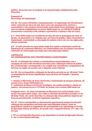 público, de acordo com os projetos e às especificações estabelecidos pelo
Executivo.

Subseção IV
Dos Custos de Implantação

Art. 64 - Os custos referentes à desapropriação e à implantação da infraestrutura
viária, incluindo-se obras de arte, bem como aos equipamentos urbanos e
comunitários e dos parques mencionados nesta Seção ficam estimados, de acordo
com os valores estabelecidos no Anexo XXXII desta Lei, em R$ 963.573.000,00
(novecentos e sessenta e três milhões e quinhentos e setenta e três mil reais).

§ 1º - Para efeito desta Lei consideram-se obra de arte as passagens de nível, as
pontes, as passarelas e os viadutos que, por força de projeto, sejam necessários à
implantação, continuidade e articulação do sistema viário com as vias adjacentes
oficiais existentes.

§ 2º - O valor previsto no caput deste artigo fica sujeito a majoração a partir da
elaboração de orçamento definitivo, em conformidade com os projetos executivos
referentes às intervenções previstas para essa Operação Urbana.

CAPÍTULO III
DA CONTRAPARTIDA DOS PROPRIETÁRIOS E INVESTIDORES

Art. 65 - A utilização dos índices e características de parcelamento, uso e
ocupação do solo e dos benefícios previstos para a Operação Urbana do Isidoro
fica condicionada a contrapartida a ser exigida dos investidores e proprietários de
terrenos na região, de acordo com o disposto neste Capítulo.

Art. 66 - Em contrapartida à utilização do beneficio previsto no art. 46 deste Título,
os proprietários de áreas classificadas como de Grau de Proteção 1 deverão
promover:

I - doação ao Município de áreas destinadas à implantação de parques públicos, de
acordo com o Anexo XXXI desta Lei;
II - instituição de Reserva Particular Ecológica, em caráter perpétuo e aberta ao
público, nos termos da Lei nº 6.314/93, de acordo com o Anexo XXXI desta Lei.

Parágrafo único - As áreas transferidas ao Município em conformidade com o
inciso I do caput deste artigo, com vistas à utilização do benefício previsto no art.
46 deste Título, não serão inseridas no cômputo das áreas públicas exigíveis por
força do parcelamento, conforme legislação específica.

Art. 67 - Como contrapartida ao adensamento populacional proporcionado pela
utilização dos parâmetros previstos para esta Operação Urbana, ficam os
proprietários sujeitos ao pagamento de contrapartida a ser depositada no Fundo
da Operação Urbana do Isidoro, de acordo com a seguinte fórmula: CT = (AL x V),
em que:

I - CT é a contrapartida financeira a ser depositada no fundo da Operação Urbana;
II - AL é a área líquida edificada;
 