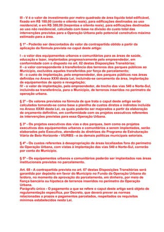 III - V é o valor de investimento por metro quadrado de área líquida total edificável,
fixado em R$ 180,00 (cento e oitenta reais), para edificações destinadas ao uso
residencial, e em R$ 380,00 (trezentos e oitenta reais), para edificações destinadas
ao uso não residencial, calculado com base na divisão do custo total das
intervenções previstas para a Operação Urbana pelo potencial construtivo máximo
estimado para a área.

§ 1º - Poderão ser descontados do valor da contrapartida obtido a partir da
aplicação da fórmula prevista no caput deste artigo:

I - o valor dos equipamentos urbanos e comunitários para as áreas de saúde,
educação e lazer, implantados progressivamente pelo empreendedor, em
conformidade com o disposto no art. 62 destas Disposições Transitórias;
II - o valor correspondente à transferência dos terrenos dos parques públicos ao
Município, excluídos aqueles transferidos por força de parcelamento;
III - o custo de implantação, pelo empreendedor, dos parques públicos nas áreas
definidas no Anexo XXXI desta Lei, incluindo-se cercamento da área, implantação
de equipamentos de apoio e revegetação;
IV - o valor de implantação, pelo empreendedor, de trecho das vias 540 e Norte-Sul,
incluindo-se transferência, para o Município, de terrenos inseridos no perímetro da
operação urbana.

§ 2º - Os valores previstos na fórmula de que trata o caput deste artigo serão
calculados tomando-se como base a planilha de custos diretos e indiretos incluída
no Anexo XXXII desta Lei, os quais poderão ser majorados a partir da elaboração
de orçamento definitivo, em conformidade com os projetos executivos referentes
às intervenções previstas para essa Operação Urbana.

§ 3º - Os projetos executivos das vias e dos parques, bem como os projetos
executivos dos equipamentos urbanos e comunitários a serem implantados, serão
elaborados pelo Executivo, atendendo às diretrizes do Programa de Estruturação
Viária de Belo Horizonte - VIURBS - e às demais políticas municipais setoriais.

§ 4º - Os custos referentes à desapropriação de áreas localizadas fora do perímetro
da Operação Urbana, com vistas à implantação das vias 540 e Norte-Sul, correrão
por conta do Município.

§ 5º - Os equipamentos urbanos e comunitários poderão ser implantados nas áreas
institucionais previstas no parcelamento.

Art. 68 - A contrapartida prevista no art. 67 destas Disposições Transitórias será
garantida por depósito em favor do Município no Fundo da Operação Urbana do
Isidoro, no momento da aprovação do parcelamento, em dinheiro, por meio de
fiança bancária ou hipoteca de terrenos inseridos no perímetro da Operação
Urbana.
Parágrafo único - O pagamento a que se refere o caput deste artigo será objeto de
regulamentação específica, por Decreto, que deverá prever as normas
relacionadas a prazos e pagamentos parcelados, respeitados os requisitos
mínimos estabelecidos nesta Lei.
 