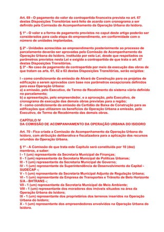 Art. 69 - O pagamento do valor da contrapartida financeira prevista no art. 67
destas Disposições Transitórias será feito de acordo com cronograma a ser
definido pela Comissão de Acompanhamento da Operação Urbana do Isidoro.

§ 1º - O valor e a forma de pagamento previstos no caput deste artigo poderão ser
considerados para cada etapa do empreendimento, em conformidade com o
número de unidades implantadas.

§ 2º - Unidades acrescidas ao empreendimento posteriormente ao processo de
parcelamento deverão ser aprovadas pela Comissão de Acompanhamento da
Operação Urbana do Isidoro, instituída por esta Lei, desde que respeitados os
parâmetros previstos nesta Lei e exigida a contrapartida de que trata o art. 67
destas Disposições Transitórias.
§ 3º - No caso de pagamento da contrapartida por meio da execução das obras de
que tratam os arts. 61, 62 e 63 destas Disposições Transitórias, serão exigidas:

I - como condicionante da emissão de Alvará de Construção para os projetos de
edificação a serem aprovados com base nos parâmetros excepcionais definidos
para essa Operação Urbana:
a) a emissão, pelo Executivo, de Termo de Recebimento do sistema viário definido
no parcelamento;
b) a apresentação, pelo empreendedor, e a aprovação, pelo Executivo, de
cronograma de execução das demais obras previstas para a região;
II - como condicionante da emissão da Certidão de Baixa de Construção para as
edificações que utilizarem os benefícios da Operação Urbana a emissão, pelo
Executivo, de Termo de Recebimento das demais obras.

CAPÍTULO IV
DA COMISSÃO DE ACOMPANHAMENTO DA OPERAÇÃO URBANA DO ISIDORO

Art. 70 - Fica criada a Comissão de Acompanhamento da Operação Urbana do
Isidoro, com atribuição deliberativa e fiscalizadora para a aplicação dos recursos
oriundos da Operação Urbana.

§ 1º - A Comissão de que trata este Capítulo será constituída por 10 (dez)
membros, a saber:
I - 1 (um) representante da Secretaria Municipal de Finanças;
II - 1 (um) representante da Secretaria Municipal de Políticas Urbanas;
III - 1 (um) representante da Secretaria Municipal de Governo;
IV - 1 (um) representante da Superintendência de Desenvolvimento da Capital -
SUDECAP -;
V - 1 (um) representante da Secretaria Municipal Adjunta de Regulação Urbana;
VI - 1 (um) representante da Empresa de Transportes e Trânsito de Belo Horizonte
S/A - BHTRANS -;
VII - 1 (um) representante da Secretaria Municipal de Meio Ambiente;
VIII - 1 (um) representante dos moradores dos imóveis situados na área da
Operação Urbana do Isidoro;
IX - 1 (um) representante dos proprietários dos terrenos inseridos na Operação
Urbana do Isidoro;
X - 1 (um) representante dos empreendedores envolvidos na Operação Urbana do
Isidoro.
 