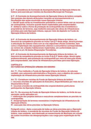 § 2º - A presidência da Comissão de Acompanhamento da Operação Urbana do
Isidoro será exercida por membro da Secretaria Municipal de Finanças.

§ 3º - À Comissão de Acompanhamento da Operação Urbana do Isidoro compete,
sem prejuízo das demais atribuições inerentes ao acompanhamento e à
fiscalização das ações envolvidas nessa Operação Urbana:
I - decidir quais serão os investimentos prioritários a serem feitos com os recursos
da contrapartida, inclusive quando forem implantados pelo empreendedor;
II - deliberar sobre a forma de prestação da contrapartida dos investidores e
proprietários de terrenos, seja mediante execução das obras de infraestrutura
previstas para esta Operação Urbana, seja por meio de depósito no Fundo da
Operação Urbana do Isidoro.


§ 4º - A Comissão de Acompanhamento da Operação Urbana do Isidoro, no
exercício da competência prevista no inciso I do § 3º deste artigo, deverá priorizar
a articulação do sistema viário com as vias adjacentes oficiais existentes, bem
como a implantação dos equipamentos urbanos e comunitários correspondentes
ao número de unidades habitacionais implantadas, em conformidade com o
disposto no art. 62 destas Disposições Transitórias.

§ 5º - A Comissão de Acompanhamento da Operação Urbana do Isidoro, no
exercício da competência prevista no inciso II do § 3º deste artigo, deverá optar,
preferencialmente, pela prestação da contrapartida por meio da execução direta,
pelo empreendedor, das obras de infraestrutura previstas para essa Operação.

CAPÍTULO V
DO FUNDO DA OPERAÇÃO URBANA DO ISIDORO

Art. 71 - Fica instituído o Fundo da Operação Urbana do Isidoro, de natureza
contábil, com autonomia administrativa e financeira, com o objetivo de custear a
implantação da infraestrutura prevista nessa Operação Urbana.

Art. 72 - Constituem receitas do Fundo da Operação Urbana do Isidoro:
I - recursos oriundos de aplicações do Executivo, disponibilizados por meio da Lei
Orçamentária Anual;
II - recursos oriundos da contrapartida dos empreendedores particulares
participantes da Operação Urbana.

Art. 73 - Os recursos do Fundo da Operação Urbana do Isidoro, no limite de sua
apuração, serão aplicados em:
I - elaboração dos projetos básicos e executivos complementares ao previsto na
contrapartida;
II - desapropriação de terrenos necessários à implantação da infraestrutura da
Operação Urbana;
III - execução das obras previstas na Operação Urbana.

Parágrafo único - Após a execução de todas as obras previstas para a Operação
Urbana do Isidoro, o excedente de recursos do Fundo da Operação Urbana do
Isidoro, caso existente, será destinado ao ressarcimento do Município em virtude
de custos incorridos nas desapropriações a seu cargo para implantação da Via
540.
 