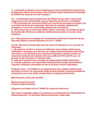 II - o potencial construtivo a ser transferido para áreas situadas fora do perímetro
da Operação Urbana fica limitado a 30% (trinta por cento) do potencial de geração
de UTDCs das áreas de Grau de Proteção 1.

§ 1º - A autorização para transferências das UTDCs de que trata o caput deste
artigo dar-se-á em conformidade com os seguintes percentuais e condições:
I - 50% (cinquenta por cento) das UTDCs por ocasião da aprovação do projeto e da
concessão do Alvará de Construção referentes às unidades habitacionais
previstas no inciso I do art. 80 destas Disposições Transitórias.
II - 50% (cinquenta por cento) das UTDCs após a concessão da Certidão de Baixa
de Construção referente às unidades habitacionais previstas no inciso I deste
parágrafo.

§ 2º - São passíveis de recepção da Transferência do Direito de Construir de que
trata este artigo os imóveis definidos na Lei nº 7.165/96.

Art. 80 - Nas áreas classificadas como de Graus de Proteção 2 ou 3, deverão ser
edificados:
I - até setembro de 2013, o mínimo de 3.000 (três mil) unidades habitacionais,
mobiliadas e equipadas, que deverão ser cedidas temporariamente ao Município,
com vistas à sua utilização como alojamento destinado a atender ao fluxo de
visitantes decorrente da realização da Copa do Mundo FIFA de 2014, por um
período de até 150 (cento e cinquenta) dias;
II - sede para funcionamento de órgão da Administração Pública Municipal;
III - 2 (dois) auditórios com capacidade compatível para abrigar apresentações
culturais e artísticas, associados ou não às escolas a serem implantadas.

Parágrafo único - O mobiliário e os equipamentos das unidades habitacionais
previstas no inciso I do caput deste artigo deverão atender a padrões qualitativos
compatíveis com os de hotéis classificados na categoria três estrelas.

Belo Horizonte, 20 de julho de 2010

Marcio Araujo de Lacerda
Prefeito de Belo Horizonte

(Originária do Projeto de Lei nº 820/09, de autoria do Executivo)

(Os anexos integrantes desta Lei encontram-se à disposição dos interessados na
Edição Especial nº 78, do Diário Oficial do Município, desta data)
 