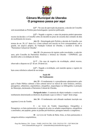 Câmara Municipal de Uberaba
                      O progresso passa por aqui

                             § 1° - No caso de aprovação da proposta, a decisão do Conselho
será encaminhada ao Prefeito para homologação e posterior publicação.

                             § 2° - Negado o registro, o autor da proposta poderá apresentar
recurso da decisão e o Conselho sobre ele decidirá no prazo de sessenta dias contados da data
do recebimento do recurso.
                             Art. 21 - Homologada pelo Prefeito a decisão do Conselho, nos
termos do art. 20, §1° desta Lei, o bem cultural será inscrito no livro correspondente, sob a
guarda, em arquivo próprio, da Fundação Cultural de Uberaba, e receberá o título de
“Patrimônio Cultural de Uberaba”.

                              Art. 22 - Os processos de registro serão reavaliados, a cada dez
anos, pelo Conselho de Patrimônio Histórico e Artístico de Uberaba – CONPHAU, que
decidirá sobre a revalidação do título.

                             § 1° - Em caso de negativa da revalidação, caberá recurso,
observado o disposto no §2° do art. 20 desta Lei.

                             § 2° - Negada a revalidação, será mantido apenas o registro do
bem como referência cultural de seu tempo.

                                           Seção III
                                        Do Tombamento

                               Art. 23 - O tombamento é o procedimento administrativo pelo
qual o Poder Público submete o bem cultural móvel ou imóvel de valor histórico, artístico,
paisagístico, urbanístico, arquitetônico, etnográfico, arqueológico ou bibliográfico à proteção
do Município, declarando-o Patrimônio Cultural de Uberaba.

                           Parágrafo único - A natureza do objeto tombado e o motivo do
tombamento determinarão as diretrizes da proteção a que se refere o “caput” deste artigo.

                               Art. 24 - O tombamento será efetuado mediante inscrição nos
seguintes Livros do Tombo:

                               I – no Livro do Tombo Arqueológico, Etnográfico e
Paisagístico, os bens pertencentes à categoria de artes ou achados arqueológicos, etnográficos
e ameríndios, arte popular, grutas ou jazidas pré-históricas, paisagens naturais e congêneres;

                                II – no Livro de Tombo de Belas Artes, os bens pertencentes à
categoria artística e arquitetônica;


     Praça Rui Barbosa, 250 – Centro – PABX: (34)3318-1700 – FAX: (34)3318-1755 – CEP 38010-240
                www.camarauberaba.mg.gov.br – camarauberaba@camarauberaba.mg.gov.br
 