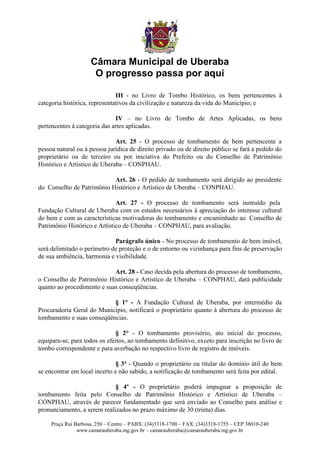 Câmara Municipal de Uberaba
                      O progresso passa por aqui

                               III - no Livro de Tombo Histórico, os bens pertencentes à
categoria histórica, representativos da civilização e natureza da vida do Município; e

                              IV – no Livro de Tombo de Artes Aplicadas, os bens
pertencentes à categoria das artes aplicadas.

                              Art. 25 - O processo de tombamento de bem pertencente a
pessoa natural ou à pessoa jurídica de direito privado ou de direito público se fará a pedido do
proprietário ou de terceiro ou por iniciativa do Prefeito ou do Conselho de Patrimônio
Histórico e Artístico de Uberaba – CONPHAU.

                           Art. 26 - O pedido de tombamento será dirigido ao presidente
do Conselho de Patrimônio Histórico e Artístico de Uberaba – CONPHAU.

                              Art. 27 - O processo de tombamento será instruído pela
Fundação Cultural de Uberaba com os estudos necessários à apreciação do interesse cultural
do bem e com as características motivadoras do tombamento e encaminhado ao Conselho de
Patrimônio Histórico e Artístico de Uberaba – CONPHAU, para avaliação.

                             Parágrafo único - No processo de tombamento de bem imóvel,
será delimitado o perímetro de proteção e o de entorno ou vizinhança para fins de preservação
de sua ambiência, harmonia e visibilidade.

                            Art. 28 - Caso decida pela abertura do processo de tombamento,
o Conselho de Patrimônio Histórico e Artístico de Uberaba – CONPHAU, dará publicidade
quanto ao procedimento e suas conseqüências.

                           § 1° - A Fundação Cultural de Uberaba, por intermédio da
Procuradoria Geral do Município, notificará o proprietário quanto à abertura do processo de
tombamento e suas conseqüências.

                              § 2° - O tombamento provisório, ato inicial do processo,
equipara-se, para todos os efeitos, ao tombamento definitivo, exceto para inscrição no livro de
tombo correspondente e para averbação no respectivo livro de registro de imóveis.

                              § 3° - Quando o proprietário ou titular do domínio útil do bem
se encontrar em local incerto e não sabido, a notificação de tombamento será feita por edital.

                             § 4º - O proprietário poderá impugnar a proposição de
tombamento feita pelo Conselho de Patrimônio Histórico e Artístico de Uberaba –
CONPHAU, através de parecer fundamentado que será enviado ao Conselho para análise e
pronunciamento, a serem realizados no prazo máximo de 30 (trinta) dias.

     Praça Rui Barbosa, 250 – Centro – PABX: (34)3318-1700 – FAX: (34)3318-1755 – CEP 38010-240
                www.camarauberaba.mg.gov.br – camarauberaba@camarauberaba.mg.gov.br
 