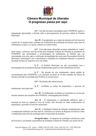 Câmara Municipal de Uberaba
                      O progresso passa por aqui

                           § 5º - Em não havendo concordância pelo CONPHAU quanto à
impugnação apresentada, a decisão sobre o prosseguimento do processo caberá ao Prefeito
Municipal.

                              Art. 29 - O proprietário ou o titular de domínio útil do bem terá
o prazo de 15 (quinze) dias, contados do recebimento da notificação da decisão, para anuir ao
tombamento ou para, se o quiser, oferecer as contra-razões.

                              § 1° - Caso não sejam oferecidas no prazo estipulado no “caput”
deste artigo, o processo será devolvido pela Fundação Cultural de Uberaba ao presidente do
CONPHAU que encaminhará a recomendação de tombamento ao Prefeito que, em
concordando com esta, após a verificação da legalidade dos autos pela Procuradoria Geral do
Município, homologará o ato e determinará a expedição do competente Decreto e a posterior
inscrição do bem no respectivo livro do tombo.

                             § 2° - O Prefeito Municipal em não concordando com a
homologação do ato proferirá decisão fundamentada quanto ao não tombamento do bem.

                             § 3º - Da decisão de não tombamento caberá pedido de
reconsideração pelo CONPHAU a ser realizado no prazo de 30 dias contados da ciência da
decisão, devendo ser decidido pelo Prefeito no mesmo prazo.

                               § 4º - Da decisão não caberá recurso.

                               § 5º - Acolhidas as razões do proprietário, o processo de
tombamento será arquivado.

                          Art. 30 - O tombamento só poderá ser cancelado ou revisto por
decisão unânime dos membros do CONPHAU, homologada pelo Prefeito.

                               Art. 31 - O tombamento é considerado definitivo após a
inscrição do bem no respectivo livro de tombo, dele devendo ser dado conhecimento ao
proprietário, possuidor ou terceiro interessado.

                            Art. 32 - A Fundação Cultural de Uberaba, imediatamente, após
o tombamento definitivo de bem imóvel, informará ao Cartório de Registro de Imóveis sobre
o tombamento para fins de averbação junto à transcrição do domínio.

                            Parágrafo único - As despesas de averbação correrão por conta
do Executivo, em dotação orçamentária da Fundação Cultural de Uberaba, nos termos da lei.


     Praça Rui Barbosa, 250 – Centro – PABX: (34)3318-1700 – FAX: (34)3318-1755 – CEP 38010-240
                www.camarauberaba.mg.gov.br – camarauberaba@camarauberaba.mg.gov.br
 