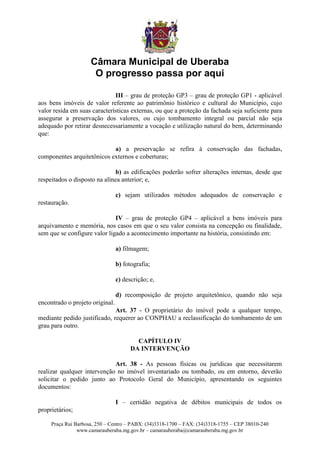 Câmara Municipal de Uberaba
                      O progresso passa por aqui

                              III – grau de proteção GP3 – grau de proteção GP1 - aplicável
aos bens imóveis de valor referente ao patrimônio histórico e cultural do Município, cujo
valor resida em suas características externas, ou que a proteção da fachada seja suficiente para
assegurar a preservação dos valores, ou cujo tombamento integral ou parcial não seja
adequado por retirar desnecessariamente a vocação e utilização natural do bem, determinando
que:

                            a) a preservação se refira à conservação das fachadas,
componentes arquitetônicos externos e coberturas;

                               b) as edificações poderão sofrer alterações internas, desde que
respeitados o disposto na alínea anterior; e,

                                 c) sejam utilizados métodos adequados de conservação e
restauração.

                              IV – grau de proteção GP4 – aplicável a bens imóveis para
arquivamento e memória, nos casos em que o seu valor consista na concepção ou finalidade,
sem que se configure valor ligado a acontecimento importante na história, consistindo em:

                                 a) filmagem;

                                 b) fotografia;

                                 c) descrição; e,

                                 d) recomposição de projeto arquitetônico, quando não seja
encontrado o projeto original.
                              Art. 37 - O proprietário do imóvel pode a qualquer tempo,
mediante pedido justificado, requerer ao CONPHAU a reclassificação do tombamento de um
grau para outro.

                                         CAPÍTULO IV
                                       DA INTERVENÇÃO

                             Art. 38 - As pessoas físicas ou jurídicas que necessitarem
realizar qualquer intervenção no imóvel inventariado ou tombado, ou em entorno, deverão
solicitar o pedido junto ao Protocolo Geral do Município, apresentando os seguintes
documentos:

                                 I – certidão negativa de débitos municipais de todos os
proprietários;

     Praça Rui Barbosa, 250 – Centro – PABX: (34)3318-1700 – FAX: (34)3318-1755 – CEP 38010-240
                www.camarauberaba.mg.gov.br – camarauberaba@camarauberaba.mg.gov.br
 