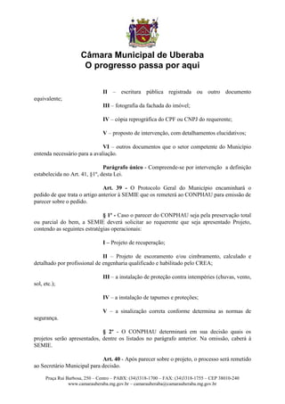 Câmara Municipal de Uberaba
                       O progresso passa por aqui

                                II – escritura pública registrada ou outro documento
equivalente;
                                III – fotografia da fachada do imóvel;

                                IV – cópia reprográfica do CPF ou CNPJ do requerente;

                                V – proposto de intervenção, com detalhamentos elucidativos;

                              VI – outros documentos que o setor competente do Município
entenda necessário para a avaliação.

                               Parágrafo único - Compreende-se por intervenção a definição
estabelecida no Art. 41, §1º, desta Lei.

                               Art. 39 - O Protocolo Geral do Município encaminhará o
pedido de que trata o artigo anterior à SEMIE que os remeterá ao CONPHAU para emissão de
parecer sobre o pedido.

                              § 1º - Caso o parecer do CONPHAU seja pela preservação total
ou parcial do bem, a SEMIE deverá solicitar ao requerente que seja apresentado Projeto,
contendo as seguintes estratégias operacionais:

                                I – Projeto de recuperação;

                              II – Projeto de escoramento e/ou cimbramento, calculado e
detalhado por profissional de engenharia qualificado e habilitado pelo CREA;

                                III – a instalação de proteção contra intempéries (chuvas, vento,
sol, etc.);

                                IV – a instalação de tapumes e proteções;

                                V – a sinalização correta conforme determina as normas de
segurança.

                             § 2º - O CONPHAU determinará em sua decisão quais os
projetos serão apresentados, dentre os listados no parágrafo anterior. Na omissão, caberá à
SEMIE.

                             Art. 40 - Após parecer sobre o projeto, o processo será remetido
ao Secretário Municipal para decisão.

      Praça Rui Barbosa, 250 – Centro – PABX: (34)3318-1700 – FAX: (34)3318-1755 – CEP 38010-240
                 www.camarauberaba.mg.gov.br – camarauberaba@camarauberaba.mg.gov.br
 