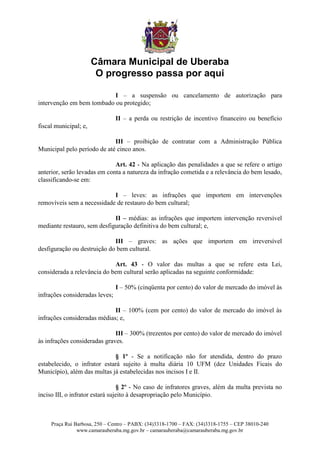 Câmara Municipal de Uberaba
                        O progresso passa por aqui

                           I – a suspensão ou cancelamento de autorização para
intervenção em bem tombado ou protegido;

                                II – a perda ou restrição de incentivo financeiro ou benefício
fiscal municipal; e,

                             III – proibição de contratar com a Administração Pública
Municipal pelo período de até cinco anos.

                              Art. 42 - Na aplicação das penalidades a que se refere o artigo
anterior, serão levadas em conta a natureza da infração cometida e a relevância do bem lesado,
classificando-se em:

                            I – leves: as infrações que importem em intervenções
removíveis sem a necessidade de restauro do bem cultural;

                             II – médias: as infrações que importem intervenção reversível
mediante restauro, sem desfiguração definitiva do bem cultural; e,

                             III – graves: as ações que importem em irreversível
desfiguração ou destruição do bem cultural.

                             Art. 43 - O valor das multas a que se refere esta Lei,
considerada a relevância do bem cultural serão aplicadas na seguinte conformidade:

                                I – 50% (cinqüenta por cento) do valor de mercado do imóvel às
infrações consideradas leves;

                             II – 100% (cem por cento) do valor de mercado do imóvel às
infrações consideradas médias; e,

                              III – 300% (trezentos por cento) do valor de mercado do imóvel
às infrações consideradas graves.

                             § 1º - Se a notificação não for atendida, dentro do prazo
estabelecido, o infrator estará sujeito à multa diária 10 UFM (dez Unidades Ficais do
Município), além das multas já estabelecidas nos incisos I e II.

                                 § 2º - No caso de infratores graves, além da multa prevista no
inciso III, o infrator estará sujeito à desapropriação pelo Município.



     Praça Rui Barbosa, 250 – Centro – PABX: (34)3318-1700 – FAX: (34)3318-1755 – CEP 38010-240
                www.camarauberaba.mg.gov.br – camarauberaba@camarauberaba.mg.gov.br
 
