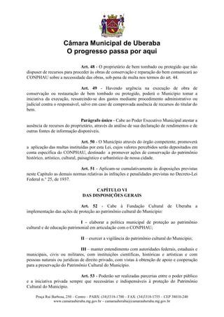 Câmara Municipal de Uberaba
                      O progresso passa por aqui

                              Art. 48 - O proprietário de bem tombado ou protegido que não
dispuser de recursos para proceder às obras de conservação e reparação do bem comunicará ao
CONPHAU sobre a necessidade das obras, sob pena de multa nos termos do art. 44.

                               Art. 49 - Havendo urgência na execução de obra de
conservação ou restauração de bem tombado ou protegido, poderá o Município tomar a
iniciativa da execução, ressarcindo-se dos gastos mediante procedimento administrativo ou
judicial contra o responsável, salvo em caso de comprovada ausência de recursos do titular do
bem.

                             Parágrafo único - Cabe ao Poder Executivo Municipal atestar a
ausência de recursos do proprietário, através da análise de sua declaração de rendimentos e de
outras fontes de informação disponíveis.

                                  Art. 50 - O Município através do órgão competente, promoverá
a aplicação das multas instituídas por esta Lei, cujos valores percebidos serão depositados em
conta específica do CONPHAU, destinado a promover ações de conservação do patrimônio
histórico, artístico, cultural, paisagístico e urbanístico de nossa cidade.

                             Art. 51 - Aplicam-se cumulativamente às disposições previstas
neste Capítulo as demais normas relativas às infrações e penalidades previstas no Decreto-Lei
Federal n.° 25, de 1937.

                                      CAPÍTULO VI
                                DAS DISPOSIÇÕES GERAIS

                            Art. 52 - Cabe à Fundação Cultural de Uberaba a
implementação das ações de proteção ao patrimônio cultural do Município:

                              I – elaborar a política municipal de proteção ao patrimônio
cultural e de educação patrimonial em articulação com o CONPHAU;

                               II – exercer a vigilância do patrimônio cultural do Município;

                              III – manter entendimento com autoridades federais, estaduais e
municipais, civis ou militares, com instituições científicas, históricas e artísticas e com
pessoas naturais ou jurídicas de direito privado, com vistas à obtenção de apoio e cooperação
para a preservação do Patrimônio Cultural do Município.

                            Art. 53 - Poderão ser realizadas parcerias entre o poder público
e a iniciativa privada sempre que necessárias e indispensáveis à proteção do Patrimônio
Cultural do Município.

     Praça Rui Barbosa, 250 – Centro – PABX: (34)3318-1700 – FAX: (34)3318-1755 – CEP 38010-240
                www.camarauberaba.mg.gov.br – camarauberaba@camarauberaba.mg.gov.br
 