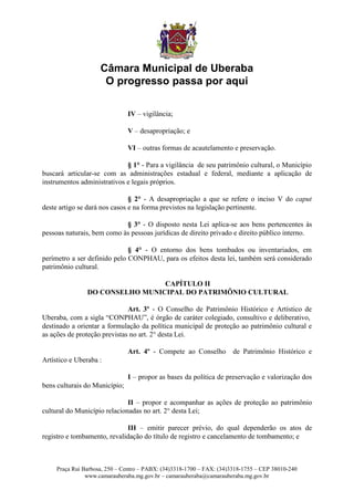 Câmara Municipal de Uberaba
                      O progresso passa por aqui

                               IV – vigilância;

                               V – desapropriação; e

                               VI – outras formas de acautelamento e preservação.

                             § 1° - Para a vigilância de seu patrimônio cultural, o Município
buscará articular-se com as administrações estadual e federal, mediante a aplicação de
instrumentos administrativos e legais próprios.

                               § 2° - A desapropriação a que se refere o inciso V do caput
deste artigo se dará nos casos e na forma previstos na legislação pertinente.

                            § 3° - O disposto nesta Lei aplica-se aos bens pertencentes às
pessoas naturais, bem como às pessoas jurídicas de direito privado e direito público interno.

                              § 4° - O entorno dos bens tombados ou inventariados, em
perímetro a ser definido pelo CONPHAU, para os efeitos desta lei, também será considerado
patrimônio cultural.

                                 CAPÍTULO II
                DO CONSELHO MUNICIPAL DO PATRIMÔNIO CULTURAL

                              Art. 3º - O Conselho de Patrimônio Histórico e Artístico de
Uberaba, com a sigla “CONPHAU”, é órgão de caráter colegiado, consultivo e deliberativo,
destinado a orientar a formulação da política municipal de proteção ao patrimônio cultural e
as ações de proteção previstas no art. 2° desta Lei.

                               Art. 4º - Compete ao Conselho           de Patrimônio Histórico e
Artístico e Uberaba :

                               I – propor as bases da política de preservação e valorização dos
bens culturais do Município;

                              II – propor e acompanhar as ações de proteção ao patrimônio
cultural do Município relacionadas no art. 2° desta Lei;

                             III – emitir parecer prévio, do qual dependerão os atos de
registro e tombamento, revalidação do título de registro e cancelamento de tombamento; e



     Praça Rui Barbosa, 250 – Centro – PABX: (34)3318-1700 – FAX: (34)3318-1755 – CEP 38010-240
                www.camarauberaba.mg.gov.br – camarauberaba@camarauberaba.mg.gov.br
 