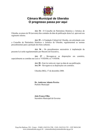 Câmara Municipal de Uberaba
                      O progresso passa por aqui

                            Art. 54 - O Conselho de Patrimônio Histórico e Artístico de
Uberaba, no prazo de 90 (noventa) dias contados da data de publicação desta Lei, aprovará seu
regimento interno.

                             Art. 55 - A Fundação Cultural de Uberaba, em articulação com
o Conselho de Patrimônio Histórico e Artístico de Uberaba, regulamentará as normas
procedimentais para a proteção dos bens culturais.

                             Art. 56 - Os procedimentos necessários à implantação da
presente Lei serão regulamentados por Decreto do Executivo,

                             Art. 57 - Revogam-se as                 disposições    em    contrário,
especialmente as contidas nas Leis n.º 9.928/06 e n.º 9.958/06.

                               Art. 58 - Esta Lei entra em vigor na data de sua publicação.
                               Art. 59 – Revogam-se as disposições em contrário.

                               Uberaba (MG), 17 de dezembro 2008.




                               Dr. Anderson Adauto Pereira
                               Prefeito Municipal




                               João Franco Filho
                               Secretário Municipal de Governo




     Praça Rui Barbosa, 250 – Centro – PABX: (34)3318-1700 – FAX: (34)3318-1755 – CEP 38010-240
                www.camarauberaba.mg.gov.br – camarauberaba@camarauberaba.mg.gov.br
 