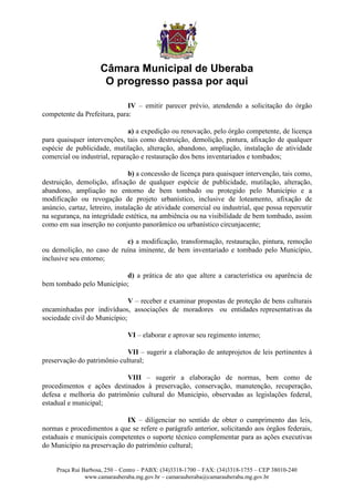 Câmara Municipal de Uberaba
                      O progresso passa por aqui

                              IV – emitir parecer prévio, atendendo a solicitação do órgão
competente da Prefeitura, para:

                               a) a expedição ou renovação, pelo órgão competente, de licença
para quaisquer intervenções, tais como destruição, demolição, pintura, afixação de qualquer
espécie de publicidade, mutilação, alteração, abandono, ampliação, instalação de atividade
comercial ou industrial, reparação e restauração dos bens inventariados e tombados;

                                b) a concessão de licença para quaisquer intervenção, tais como,
destruição, demolição, afixação de qualquer espécie de publicidade, mutilação, alteração,
abandono, ampliação no entorno de bem tombado ou protegido pelo Município e a
modificação ou revogação de projeto urbanístico, inclusive de loteamento, afixação de
anúncio, cartaz, letreiro, instalação de atividade comercial ou industrial, que possa repercutir
na segurança, na integridade estética, na ambiência ou na visibilidade de bem tombado, assim
como em sua inserção no conjunto panorâmico ou urbanístico circunjacente;

                           c) a modificação, transformação, restauração, pintura, remoção
ou demolição, no caso de ruína iminente, de bem inventariado e tombado pelo Município,
inclusive seu entorno;

                           d) a prática de ato que altere a característica ou aparência de
bem tombado pelo Município;

                              V – receber e examinar propostas de proteção de bens culturais
encaminhadas por indivíduos, associações de moradores ou entidades representativas da
sociedade civil do Município;

                               VI – elaborar e aprovar seu regimento interno;

                             VII – sugerir a elaboração de anteprojetos de leis pertinentes à
preservação do patrimônio cultural;

                           VIII – sugerir a elaboração de normas, bem como de
procedimentos e ações destinados à preservação, conservação, manutenção, recuperação,
defesa e melhoria do patrimônio cultural do Município, observadas as legislações federal,
estadual e municipal;

                            IX – diligenciar no sentido de obter o cumprimento das leis,
normas e procedimentos a que se refere o parágrafo anterior, solicitando aos órgãos federais,
estaduais e municipais competentes o suporte técnico complementar para as ações executivas
do Município na preservação do patrimônio cultural;


     Praça Rui Barbosa, 250 – Centro – PABX: (34)3318-1700 – FAX: (34)3318-1755 – CEP 38010-240
                www.camarauberaba.mg.gov.br – camarauberaba@camarauberaba.mg.gov.br
 