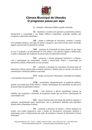 Câmara Municipal de Uberaba
                      O progresso passa por aqui

                               X – subsidiar o Ministério Público quando solicitado;

                            XI – identificar a existência de agressões ao patrimônio cultural,
denunciá-las à comunidade e aos órgãos públicos competentes, propondo medidas que
recuperem o patrimônio danificado;

                              XII – propor a celebração de convênios, contratos e acordos
com entidades públicas e privadas de ensino e pesquisa e que desenvolvam outras atividades
ligadas a preservação do patrimônio cultural;

                            XIII – participar da formulação do plano diretor no que tange
ao uso, à ocupação e ao parcelamento do solo urbano e aos aspectos ligados à urbanização,
visando a adequação das exigências de preservação do patrimônio cultural;

                              XIV – promover e orientar programas educativos e culturais,
com a participação da comunidade, visando a preservação, defesa e conservação do
patrimônio cultural, colaborando em sua execução;

                             XV – estimular a formação de consciência de preservação do
patrimônio cultural, promovendo seminário, palestras e debates junto às escolas, aos meios de
comunicação, instituições públicas e privadas;

                             XVI – propor ao Executivo Municipal a instituição de unidades
e instrumentos de preservação;

                             XVII – acompanhar, obrigatoriamente, as audiências públicas,
quando convocadas pelo Poder Público, visando a participação da comunidade nos processos
de preservação do patrimônio cultural;

                            XVIII – criar diretrizes e aplicar metodologia internas de
trabalho, que assegurem a realização de programas amplos que envolvam a participação da
comunidade local;

                             XIX – buscar fomento para articulação das políticas regionais e
estaduais, possibilitando maior interlocução com os parâmetros definidos pela legislação
federal sobre o Patrimônio Cultural;

                             XX – estimular a formação de núcleos e fóruns regionais de
estudo, com caráter propositivo, para a criação de mecanismos conceituais, jurídicos e
instrumentos para o fortalecimento das ações de proteção e fomento do Patrimônio Cultural
Municipal;


     Praça Rui Barbosa, 250 – Centro – PABX: (34)3318-1700 – FAX: (34)3318-1755 – CEP 38010-240
                www.camarauberaba.mg.gov.br – camarauberaba@camarauberaba.mg.gov.br
 