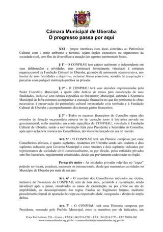 Câmara Municipal de Uberaba
                     O progresso passa por aqui

                              XXI – propor interfaces com áreas correlatas ao Patrimônio
Cultural com o meio ambiente e turismo, sejam órgãos executivos ou organismos da
sociedade civil, com fins de diversificar a atuação dos agentes patrimoniais locais.

                              § 1º - O CONPHAU tem caráter autônomo e independente em
suas deliberações e atividades, mas continuará formalmente vinculado à estrutura
organizacional da Fundação Cultural de Uberaba, gozando de autonomia administrativa, nos
limites de suas finalidades e objetivos, inclusive firmar convênios, acordos de cooperação e
parcerias com qualquer instituição pública ou privada.

                              § 2º - O CONPHAU terá suas decisões implementadas pelo
Poder Executivo Municipal, a quem cabe dotá-lo de meios para consecução de suas
finalidades, inclusive com rubrica específica no Orçamento Municipal, cabendo à Secretaria
Municipal de Infra-estrutura acompanhar a execução financeira no que for pertinente às obras
necessárias à preservação do patrimônio cultural inventariado e/ou tombado e à Fundação
Cultural de Uberaba o acompanhamento dos demais gastos financeiros.

                             § 3º - Todos os recursos financeiros do Conselho sejam eles
oriundos de dotação orçamentária própria ou de captação junto à iniciativa privada ou
governamental, serão mantidos em conta específica do CONPHAU, vinculada à Fundação
Cultural de Uberaba, sendo a movimentação feita pelo Presidente e Secretário do Conselho,
após aprovação pela maioria dos Conselheiros, devidamente lançada em ata de reunião.

                              Art. 5º - O CONPHAU terá um Plenário composto por onze
Conselheiros efetivos, e quatro suplentes, residentes em Uberaba sendo seis titulares e dois
suplentes indicados pelo Governo Municipal e cinco titulares e dois suplentes indicados por
representantes da sociedade civil, consensualmente, ou por eleição, pelas entidades privadas
sem fins lucrativos, regularmente constituídas, desde que previamente cadastradas no órgão.

                               Parágrafo único - As entidades privadas referidas no “caput”
poderão ser locais, estaduais, nacionais ou internacionais, desde que mantenham atividades no
Município de Uberaba por mais de um ano.

                            Art. 6º - O mandato dos Conselheiros indicados ou eleitos,
inclusive do Presidente do CONPHAU, será de dois anos, permitida a recondução, sendo
inviolável após a posse, ressalvados os casos de exoneração, ou por crime ou ato de
improbidade, ou descumprimento das regras fixadas no Regimento Interno, mediante
procedimento formal de apuração de culpa ou responsabilidade, assegurado o direito de ampla
defesa.

                          Art. 7º - O CONPHAU terá uma Diretoria composta por
Presidente, nomeado pelo Prefeito Municipal, entre os membros por ele indicados, um

    Praça Rui Barbosa, 250 – Centro – PABX: (34)3318-1700 – FAX: (34)3318-1755 – CEP 38010-240
               www.camarauberaba.mg.gov.br – camarauberaba@camarauberaba.mg.gov.br
 
