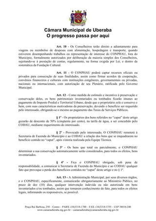 Câmara Municipal de Uberaba
                     O progresso passa por aqui

                             Art. 10 - Os Conselheiros terão direito a adiantamento para
viagens ou reembolso de despesas com alimentação, hospedagem e transporte, quando
estiverem desempenhando trabalhos ou representação de interesse do CONPHAU, fora do
Município, formalmente autorizados por deliberação da maioria simples dos Conselheiros,
sujeitando-se à prestação de contas, regularmente, na forma exigida por Lei, e dentro da
sistemática da Fundação Cultural.

                             Art. 11 - O CONPHAU poderá captar recursos oficiais ou
privados para consecução de suas finalidades, assim como firmar acordos de cooperação,
convênios financeiros e culturais com instituições congêneres, governamentais ou privadas,
nacionais ou internacionais, com autorização de seu Plenário, ratificada pelo Governo
Municipal.

                              Art. 12 - Como medida de estímulo e incentivo à preservação e
conservação deles, os bens patrimoniais inventariados ou tombados ficarão imunes ao
pagamento do Imposto Predial e Territorial Urbano, desde que o proprietário zele e conserve o
bem, com suas características motivadoras da preservação, devendo o benefício ser requerido
pelo interessado, obrigando-se o mesmo ao pagamento das Taxas de Serviços Públicos.

                          § 1º - Os proprietários dos bens referidos no “caput” deste artigo
gozarão de desconto de 50% (cinqüenta por cento), na tarifa de água, a ser concedido pelo
CODAU, mediante requerimento do interessado.

                              § 2º - Provocado pelo interessado, O CONPHAU remeterá à
Secretaria de Fazenda do Município e ao CODAU a relação dos bens que se enquadrarem no
benefício contido no “caput”, após vistoria realizada pela Equipe Técnica.

                             § 3º - Os bens que total ou parcialmente, o CONPHAU
determinar a sua conservação automaticamente serão considerados, para todos os efeitos, bens
inventariados.

                             § 4º - Fica o CONPHAU obrigado, sob pena de
responsabilidade, a comunicar à Secretaria de Fazenda do Município e ao CODAU qualquer
fato que provoque a perda dos benefícios contidos no “caput” deste artigo e no § 1º.

                             Art. 13 - A Administração Municipal, por seus diversos órgãos,
e o CONPHAU, especificamente, comunicarão obrigatoriamente ao Ministério Público, no
prazo de dez (10) dias, qualquer intervenção indevida ou não autorizada em bens
inventariados e/ou tombados, assim que tomarem conhecimento do fato, para todos os efeitos
legais, informando os responsáveis, se possível.



    Praça Rui Barbosa, 250 – Centro – PABX: (34)3318-1700 – FAX: (34)3318-1755 – CEP 38010-240
               www.camarauberaba.mg.gov.br – camarauberaba@camarauberaba.mg.gov.br
 