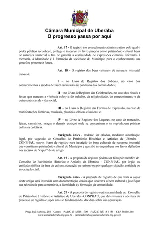 Câmara Municipal de Uberaba
                      O progresso passa por aqui

                            Art. 17 - O registro é o procedimento administrativo pelo qual o
poder público reconhece, protege e inscreve em livro próprio como patrimônio cultural bens
de natureza imaterial a fim de garantir a continuidade de expressões culturais referentes à
memória, à identidade e à formação da sociedade do Município para o conhecimento das
gerações presente e futura.

                               Art. 18 - O registro dos bens culturais de natureza imaterial
dar-se-á:

                           I – no Livro de Registro dos Saberes, no caso dos
conhecimentos e modos de fazer enraizados no cotidiano das comunidades;

                                II – no Livro de Registro das Celebrações, no caso dos rituais e
festas que marcam a vivência coletiva do trabalho, da religiosidade, do entretenimento e de
outras práticas da vida social;

                              III – no Livro de Registro das Formas de Expressão, no caso de
manifestações literárias, musicais, plásticas, cênicas e lúdicas; e,

                              IV – no Livro de Registro dos Lugares, no caso de mercados,
feiras, santuários, praças e demais espaços onde se concentram e se reproduzem práticas
culturais coletivas.

                              Parágrafo único - Poderão ser criados, mediante autorização
legal, por sugestão do Conselho de Patrimônio Histórico e Artístico de Uberaba –
CONPHAU, outros livros de registro para inscrição de bens culturais de natureza imaterial
que constituam patrimônio cultural do Município e que não se enquadrem nos livros definidos
nos incisos do “caput” deste artigo.

                              Art. 19 - A proposta de registro poderá ser feita por membro do
Conselho de Patrimônio Histórico e Artístico de Uberaba – CONPHAU, por órgão ou
entidade pública da área de cultura, educação ou turismo ou por qualquer cidadão, entidade ou
associação civil.

                               Parágrafo único - A proposta de registro de que trata o caput
deste artigo será instruída com documentação técnica que descreva o bem cultural e justifique
sua relevância para a memória, a identidade e a formação da comunidade.

                               Art. 20 - A proposta de registro será encaminhada ao Conselho
de Patrimônio Histórico e Artístico de Uberaba –CONPHAU, que determinará a abertura do
processo de registro e, após análise fundamentada, decidirá sobre sua aprovação.


     Praça Rui Barbosa, 250 – Centro – PABX: (34)3318-1700 – FAX: (34)3318-1755 – CEP 38010-240
                www.camarauberaba.mg.gov.br – camarauberaba@camarauberaba.mg.gov.br
 