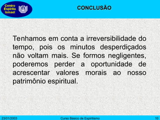 23/01/2003 Curso Básico de Espiritismo 10
Tenhamos em conta a irreversibilidade do
tempo, pois os minutos desperdiçados
não voltam mais. Se formos negligentes,
poderemos perder a oportunidade de
acrescentar valores morais ao nosso
patrimônio espiritual.
CONCLUSÃO
CONCLUSÃO
 