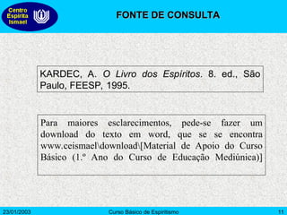 23/01/2003 Curso Básico de Espiritismo 11
KARDEC, A. O Livro dos Espíritos. 8. ed., São
Paulo, FEESP, 1995.
Para maiores esclarecimentos, pede-se fazer um
download do texto em word, que se se encontra
www.ceismaeldownload[Material de Apoio do Curso
Básico (1.º Ano do Curso de Educação Mediúnica)]
FONTE DE CONSULTA
FONTE DE CONSULTA
 