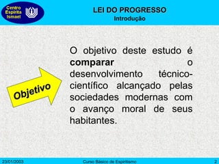 23/01/2003 Curso Básico de Espiritismo 2
O objetivo deste estudo é
comparar o
desenvolvimento técnico-
científico alcançado pelas
sociedades modernas com
o avanço moral de seus
habitantes.
Objetivo
Objetivo
LEI DO PROGRESSO
LEI DO PROGRESSO
Introdução
 
