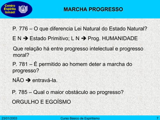 23/01/2003 Curso Básico de Espiritismo 7
P. 776 – O que diferencia Lei Natural do Estado Natural?
E N  Estado Primitivo; L N  Prog. HUMANIDADE
Que relação há entre progresso intelectual e progresso
moral?
P. 781 – É permitido ao homem deter a marcha do
progresso?
NÃO  entravá-la.
P. 785 – Qual o maior obstáculo ao progresso?
ORGULHO E EGOÍSMO
MARCHA PROGRESSO
MARCHA PROGRESSO
 