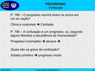 23/01/2003 Curso Básico de Espiritismo 8
P. 789 – O progresso reunirá todos os povos em
um só nação?
Clima e costumes  Caridade
P. 790 – A civilização é um progresso, ou, segundo
alguns filósofos a decadência da Humanidade?
Progresso incompleto  abusos 
Quais são os graus da civilização?
Estado primitivo  progresso moral
PROGRESSO
PROGRESSO
Civilização
 