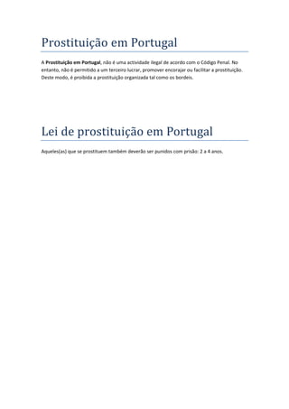Prostituição em Portugal
A Prostituição em Portugal, não é uma actividade ilegal de acordo com o Código Penal. No
entanto, não é permitido a um terceiro lucrar, promover encorajar ou facilitar a prostituição.
Deste modo, é proibida a prostituição organizada tal como os bordeis.




Lei de prostituição em Portugal
Aqueles(as) que se prostituem também deverão ser punidos com prisão: 2 a 4 anos.
 
