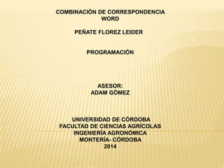 COMBINACIÓN DE CORRESPONDENCIA
WORD
PEÑATE FLOREZ LEIDER
PROGRAMACIÓN
ASESOR:
ADAM GÓMEZ
UNIVERSIDAD DE CÓRDOBA
FACULTAD DE CIENCIAS AGRÍCOLAS
INGENIERÍA AGRONÓMICA
MONTERÍA- CÓRDOBA
2014
 