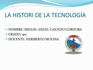LA HISTORI DE LA TECNOLOGÍA
 NOMBRE: MIGUEL ANGEL CAICEDO CORDOBA
 GRADO: 901
 DOCENTE: HERIBERTO MOLINA
 