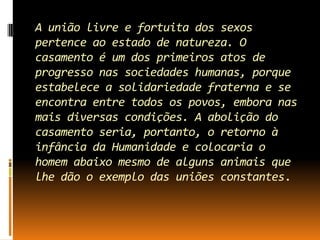 A união livre e fortuita dos sexos
pertence ao estado de natureza. O
casamento é um dos primeiros atos de
progresso nas sociedades humanas, porque
estabelece a solidariedade fraterna e se
encontra entre todos os povos, embora nas
mais diversas condições. A abolição do
casamento seria, portanto, o retorno à
infância da Humanidade e colocaria o
homem abaixo mesmo de alguns animais que
lhe dão o exemplo das uniões constantes.

 