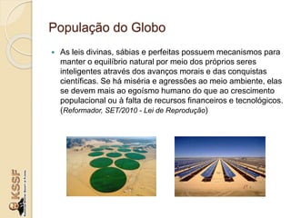 População do Globo
 As leis divinas, sábias e perfeitas possuem mecanismos para
manter o equilíbrio natural por meio dos próprios seres
inteligentes através dos avanços morais e das conquistas
científicas. Se há miséria e agressões ao meio ambiente, elas
se devem mais ao egoísmo humano do que ao crescimento
populacional ou à falta de recursos financeiros e tecnológicos.
(Reformador, SET/2010 - Lei de Reprodução)
 