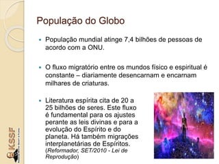 População do Globo
 População mundial atinge 7,4 bilhões de pessoas de
acordo com a ONU.
 O fluxo migratório entre os mundos físico e espiritual é
constante – diariamente desencarnam e encarnam
milhares de criaturas.
 Literatura espírita cita de 20 a
25 bilhões de seres. Este fluxo
é fundamental para os ajustes
perante as leis divinas e para a
evolução do Espírito e do
planeta. Há também migrações
interplanetárias de Espíritos.
(Reformador, SET/2010 - Lei de
Reprodução)
 