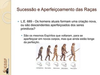 Sucessão e Aperfeiçoamento das Raças
 L.E. 689 - Os homens atuais formam uma criação nova,
ou são descendentes aperfeiçoados dos seres
primitivos?
 São os mesmos Espíritos que voltaram, para se
aperfeiçoar em novos corpos, mas que ainda estão longe
da perfeição.
 