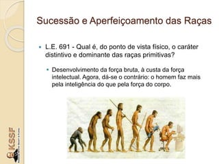 Sucessão e Aperfeiçoamento das Raças
 L.E. 691 - Qual é, do ponto de vista físico, o caráter
distintivo e dominante das raças primitivas?
 Desenvolvimento da força bruta, à custa da força
intelectual. Agora, dá-se o contrário: o homem faz mais
pela inteligência do que pela força do corpo.
 