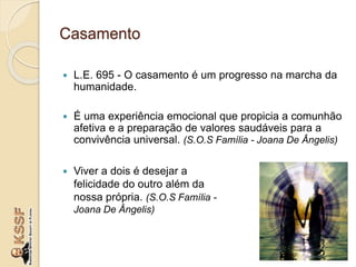 Casamento
 L.E. 695 - O casamento é um progresso na marcha da
humanidade.
 É uma experiência emocional que propicia a comunhão
afetiva e a preparação de valores saudáveis para a
convivência universal. (S.O.S Família - Joana De Ângelis)
 Viver a dois é desejar a
felicidade do outro além da
nossa própria. (S.O.S Família -
Joana De Ângelis)
 