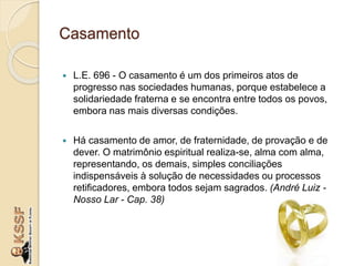 Casamento
 L.E. 696 - O casamento é um dos primeiros atos de
progresso nas sociedades humanas, porque estabelece a
solidariedade fraterna e se encontra entre todos os povos,
embora nas mais diversas condições.
 Há casamento de amor, de fraternidade, de provação e de
dever. O matrimônio espiritual realiza-se, alma com alma,
representando, os demais, simples conciliações
indispensáveis à solução de necessidades ou processos
retificadores, embora todos sejam sagrados. (André Luiz -
Nosso Lar - Cap. 38)
 