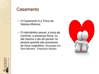 Casamento
 O Casamento é a Troca de
Valores Afetivos.
 O intercâmbio sexual, a troca de
carinhos, a presença física, ou
até mesmo o ato de pensar na
pessoa querida são processos
de troca magnética. (Evolução em
Dois Mundos - Francisco Xavier)
 