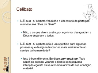 Celibato
 L.E. 698 - O celibato voluntário é um estado de perfeição,
meritório aos olhos de Deus?
 Não, e os que vivem assim, por egoísmo, desagradam a
Deus e enganam a todos.
 L.E. 699 - O celibato não é um sacrifício para algumas
pessoas que desejam devotar-se mais inteiramente ao
serviço da humanidade?
 Isso é bem diferente. Eu disse: por egoísmo. Todo
sacrifício pessoal visando o bem e sem segunda
intenção egoísta eleva o homem acima da sua condição
material.
 