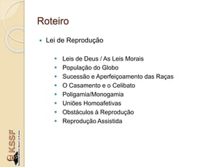 Roteiro
 Lei de Reprodução
 Leis de Deus / As Leis Morais
 População do Globo
 Sucessão e Aperfeiçoamento das Raças
 O Casamento e o Celibato
 Poligamia/Monogamia
 Uniões Homoafetivas
 Obstáculos à Reprodução
 Reprodução Assistida
 