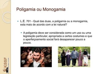 Poligamia ou Monogamia
 L.E. 701 - Qual das duas, a poligamia ou a monogamia,
esta mais de acordo com a lei natural?
 A poligamia deve ser considerada como um uso ou uma
legislação particular, apropriada a certos costumes e que
o aperfeiçoamento social fará desaparecer pouco a
pouco.
 