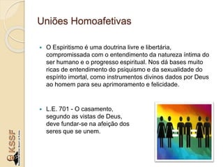 Uniões Homoafetivas
 O Espiritismo é uma doutrina livre e libertária,
compromissada com o entendimento da natureza íntima do
ser humano e o progresso espiritual. Nos dá bases muito
ricas de entendimento do psiquismo e da sexualidade do
espírito imortal, como instrumentos divinos dados por Deus
ao homem para seu aprimoramento e felicidade.
 L.E. 701 - O casamento,
segundo as vistas de Deus,
deve fundar-se na afeição dos
seres que se unem.
 