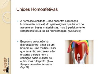 Uniões Homoafetivas
 A homossexualidade... não encontra explicação
fundamental nos estudos psicológicos que tratam do
assunto em bases materialistas, mas é perfeitamente
compreensível, à luz da reencarnação. (Emmanuel)
 Enquanto amor, não há
diferença entre amar-se um
homem ou uma mulher. O ser
que ama não vê o sexo, não
enxerga o corpo nem a
condição sócio-cultural do
outro, mas o Espírito. (Amor
Sempre - Adenáuer Novaes -
Cap.17)
 