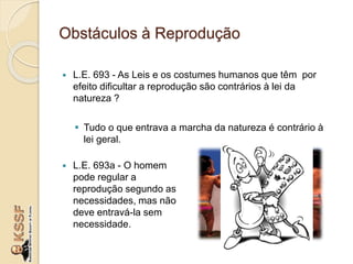 Obstáculos à Reprodução
 L.E. 693 - As Leis e os costumes humanos que têm por
efeito dificultar a reprodução são contrários à lei da
natureza ?
 Tudo o que entrava a marcha da natureza é contrário à
lei geral.
 L.E. 693a - O homem
pode regular a
reprodução segundo as
necessidades, mas não
deve entravá-la sem
necessidade.
 