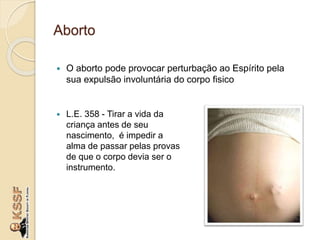 Aborto
 O aborto pode provocar perturbação ao Espírito pela
sua expulsão involuntária do corpo fisico
 L.E. 358 - Tirar a vida da
criança antes de seu
nascimento, é impedir a
alma de passar pelas provas
de que o corpo devia ser o
instrumento.
 