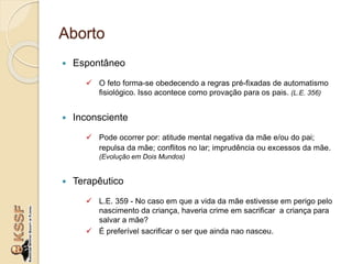 Aborto
 Espontâneo
 O feto forma-se obedecendo a regras pré-fixadas de automatismo
fisiológico. Isso acontece como provação para os pais. (L.E. 356)
 Inconsciente
 Pode ocorrer por: atitude mental negativa da mãe e/ou do pai;
repulsa da mãe; conflitos no lar; imprudência ou excessos da mãe.
(Evolução em Dois Mundos)
 Terapêutico
 L.E. 359 - No caso em que a vida da mãe estivesse em perigo pelo
nascimento da criança, haveria crime em sacrificar a criança para
salvar a mãe?
 É preferível sacrificar o ser que ainda nao nasceu.
 