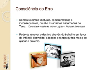 Consciência do Erro
 Somos Espíritos imaturos, comprometidos e
inconsequentes, ou não estaríamos encarnados na
Terra. (Quem tem medo da morte - pg:68 - Richard Simonetti)
 Pode-se renovar o destino através do trabalho em favor
da infância desvalida, adoções e tantos outros meios de
ajudar o próximo.
 