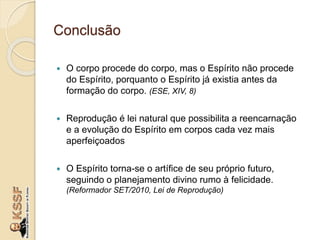 Conclusão
 O corpo procede do corpo, mas o Espírito não procede
do Espírito, porquanto o Espírito já existia antes da
formação do corpo. (ESE, XIV, 8)
 Reprodução é lei natural que possibilita a reencarnação
e a evolução do Espírito em corpos cada vez mais
aperfeiçoados
 O Espírito torna-se o artífice de seu próprio futuro,
seguindo o planejamento divino rumo à felicidade.
(Reformador SET/2010, Lei de Reprodução)
 